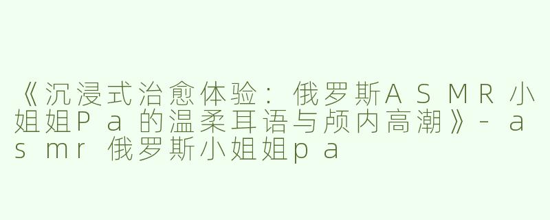 《沉浸式治愈体验：俄罗斯ASMR小姐姐Pa的温柔耳语与颅内高潮》-asmr俄罗斯小姐姐pa