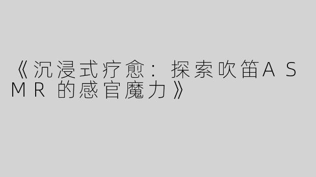 《沉浸式疗愈：探索吹笛ASMR的感官魔力》