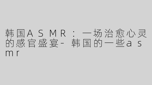 韩国ASMR：一场治愈心灵的感官盛宴-韩国的一些asmr
