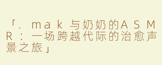 「.mak与奶奶的ASMR：一场跨越代际的治愈声景之旅」