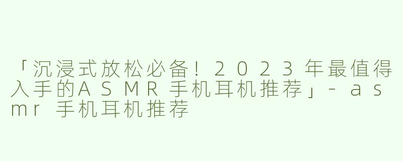 「沉浸式放松必备！2023年最值得入手的ASMR手机耳机推荐」-asmr手机耳机推荐