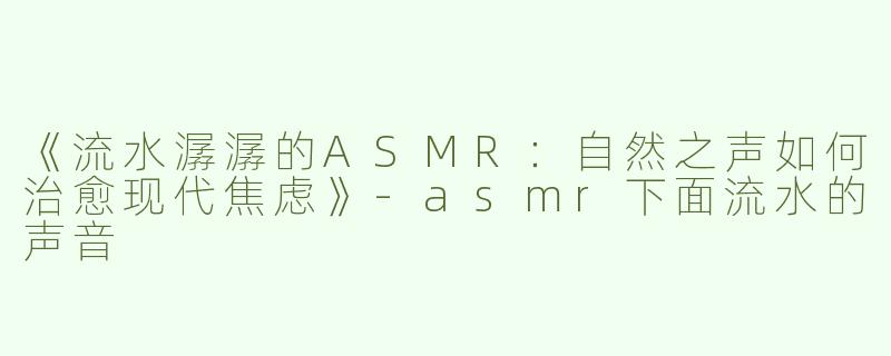 《流水潺潺的ASMR：自然之声如何治愈现代焦虑》-asmr下面流水的声音