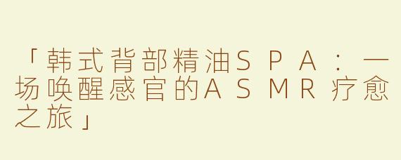「韩式背部精油SPA：一场唤醒感官的ASMR疗愈之旅」