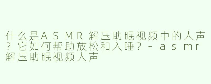 什么是ASMR解压助眠视频中的人声？它如何帮助放松和入睡？