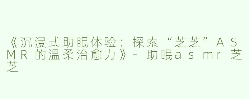 《沉浸式助眠体验：探索“芝芝”ASMR的温柔治愈力》-助眠asmr芝芝