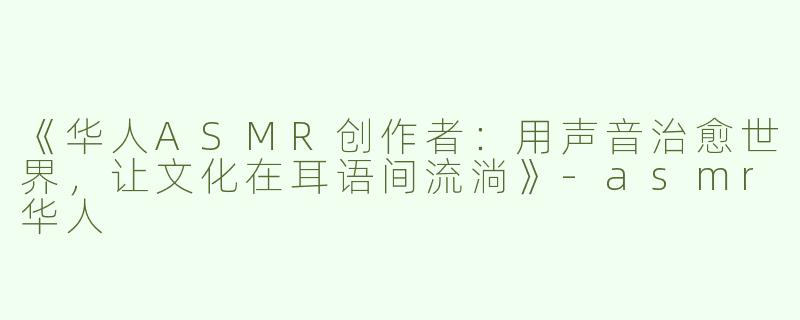 《华人ASMR创作者：用声音治愈世界，让文化在耳语间流淌》-asmr华人
