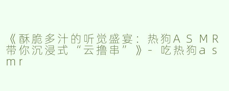 《酥脆多汁的听觉盛宴：热狗ASMR带你沉浸式“云撸串”》-吃热狗asmr