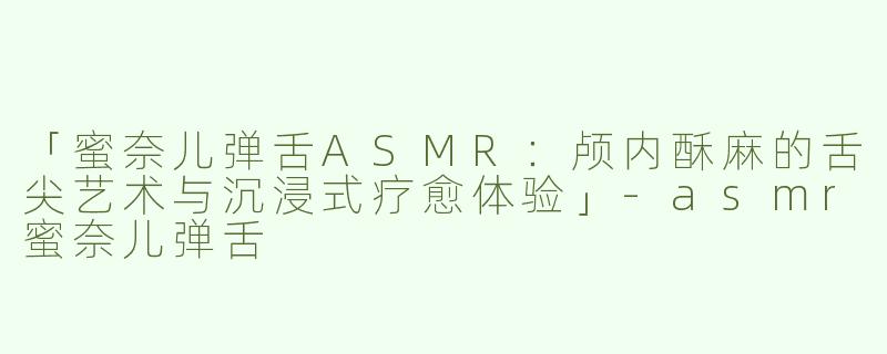 「蜜奈儿弹舌ASMR：颅内酥麻的舌尖艺术与沉浸式疗愈体验」-asmr蜜奈儿弹舌