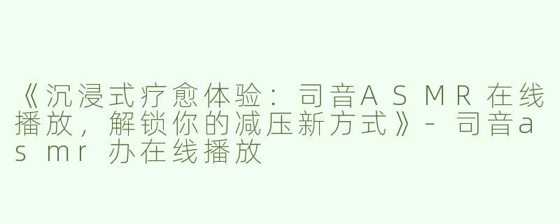 《沉浸式疗愈体验：司音ASMR在线播放，解锁你的减压新方式》-司音asmr办在线播放