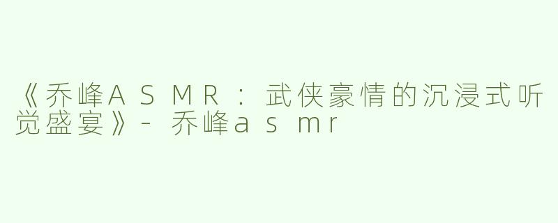 《乔峰ASMR：武侠豪情的沉浸式听觉盛宴》-乔峰asmr