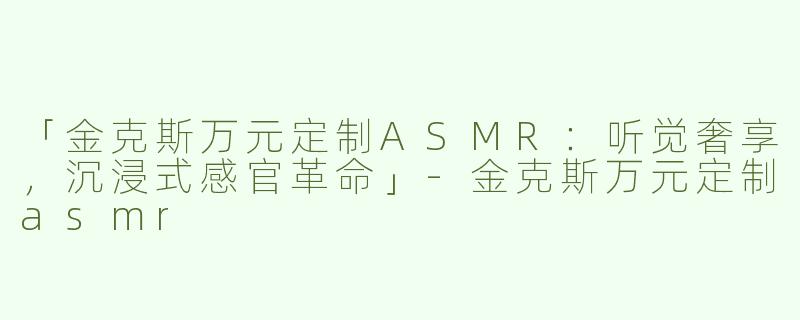 「金克斯万元定制ASMR：听觉奢享，沉浸式感官革命」-金克斯万元定制asmr