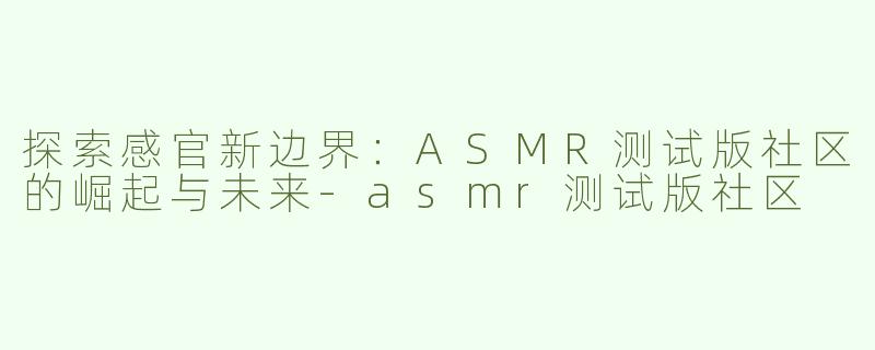 探索感官新边界：ASMR测试版社区的崛起与未来-asmr测试版社区