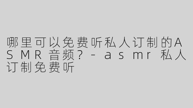 哪里可以免费听私人订制的ASMR音频？-asmr私人订制免费听