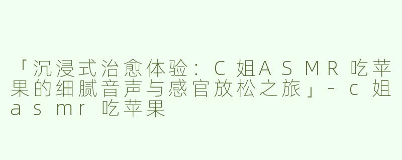 「沉浸式治愈体验：C姐ASMR吃苹果的细腻音声与感官放松之旅」-c姐asmr吃苹果