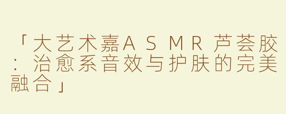 「大艺术嘉ASMR芦荟胶：治愈系音效与护肤的完美融合」