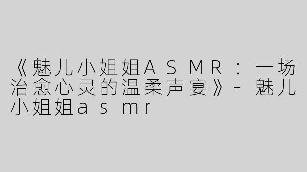 《魅儿小姐姐ASMR：一场治愈心灵的温柔声宴》-魅儿小姐姐asmr