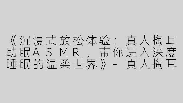 《沉浸式放松体验：真人掏耳助眠ASMR，带你进入深度睡眠的温柔世界》-真人掏耳助眠asmr