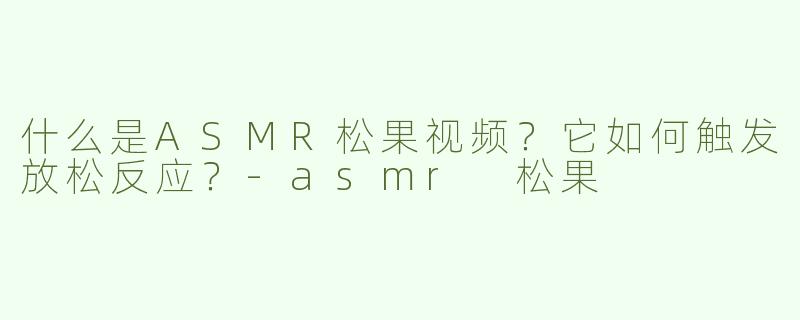 什么是ASMR松果视频？它如何触发放松反应？-asmr 松果