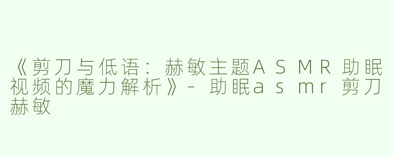 《剪刀与低语：赫敏主题ASMR助眠视频的魔力解析》-助眠asmr剪刀赫敏