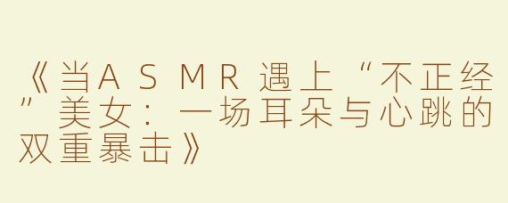 《当ASMR遇上“不正经”美女：一场耳朵与心跳的双重暴击》