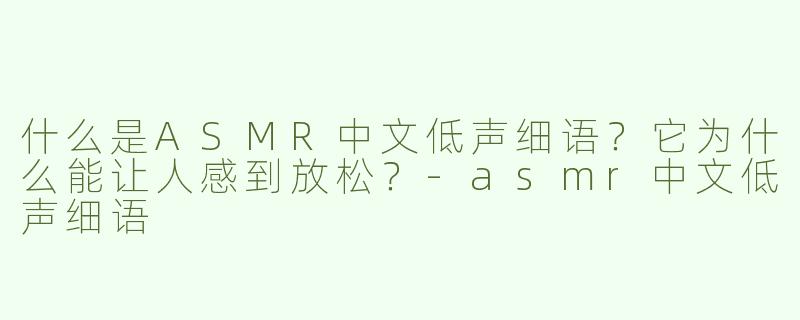 什么是ASMR中文低声细语？它为什么能让人感到放松？-asmr中文低声细语