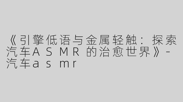 《引擎低语与金属轻触：探索汽车ASMR的治愈世界》-汽车asmr