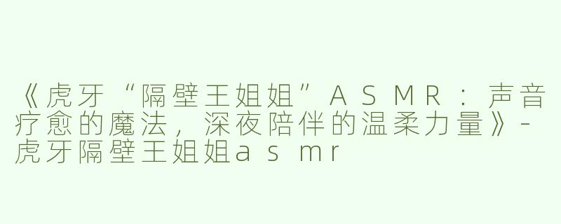 《虎牙“隔壁王姐姐”ASMR：声音疗愈的魔法，深夜陪伴的温柔力量》-虎牙隔壁王姐姐asmr