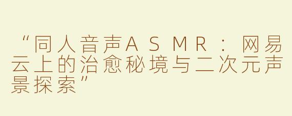 “同人音声ASMR：网易云上的治愈秘境与二次元声景探索”