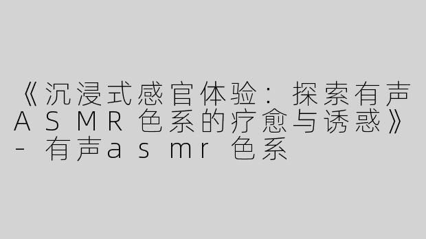 《沉浸式感官体验：探索有声ASMR色系的疗愈与诱惑》-有声asmr色系