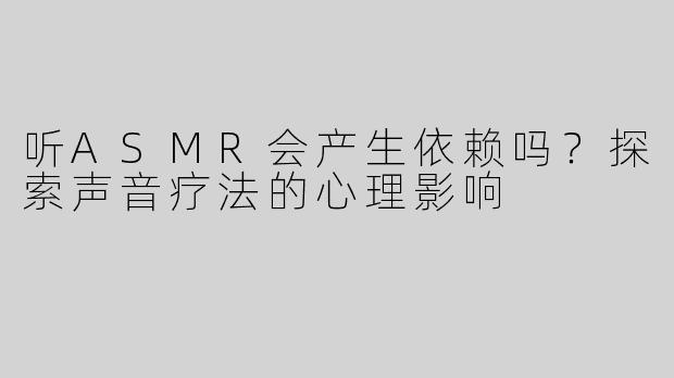 听ASMR会产生依赖吗？探索声音疗法的心理影响