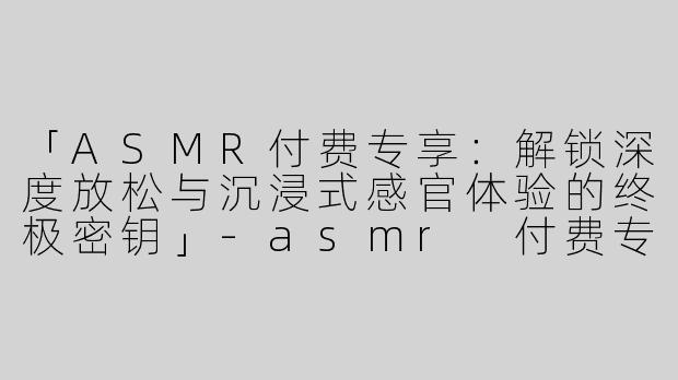 「ASMR付费专享：解锁深度放松与沉浸式感官体验的终极密钥」-asmr 付费专享