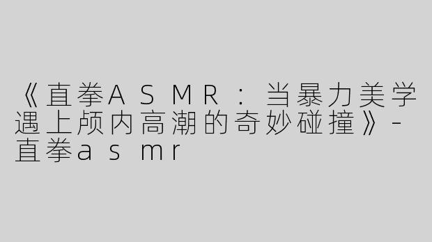《直拳ASMR：当暴力美学遇上颅内高潮的奇妙碰撞》-直拳asmr