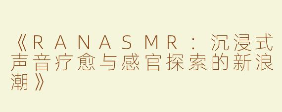 《RANASMR：沉浸式声音疗愈与感官探索的新浪潮》