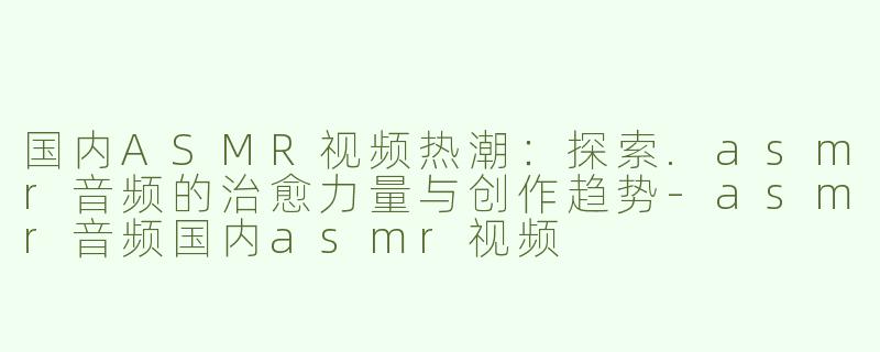 国内ASMR视频热潮：探索.asmr音频的治愈力量与创作趋势-asmr音频国内asmr视频