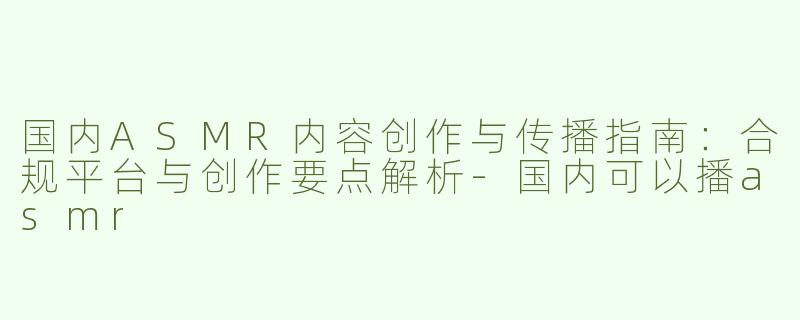 国内ASMR内容创作与传播指南：合规平台与创作要点解析-国内可以播asmr