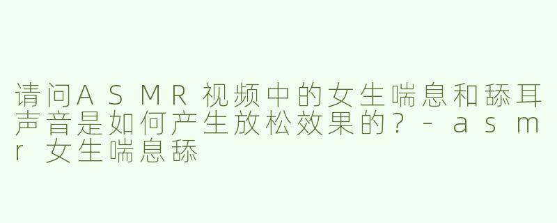 请问ASMR视频中的女生喘息和舔耳声音是如何产生放松效果的？-asmr女生喘息舔