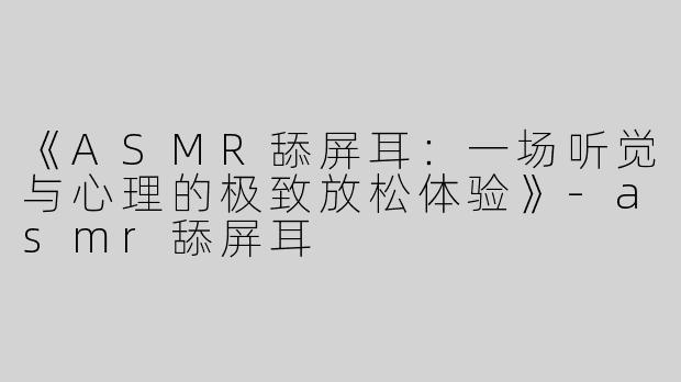 《ASMR舔屏耳：一场听觉与心理的极致放松体验》-asmr舔屏耳