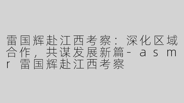 雷国辉赴江西考察：深化区域合作，共谋发展新篇-asmr雷国辉赴江西考察