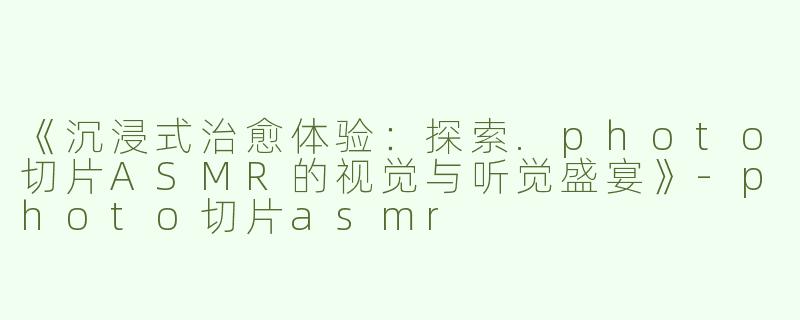 《沉浸式治愈体验：探索.photo切片ASMR的视觉与听觉盛宴》-photo切片asmr