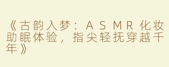 《古韵入梦：ASMR化妆助眠体验，指尖轻抚穿越千年》