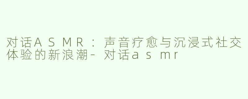 对话ASMR：声音疗愈与沉浸式社交体验的新浪潮-对话asmr