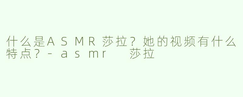 什么是ASMR莎拉？她的视频有什么特点？-asmr 莎拉