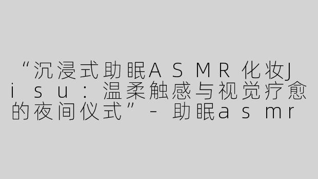 “沉浸式助眠ASMR化妆Jisu：温柔触感与视觉疗愈的夜间仪式”-助眠asmr化妆jisu