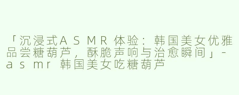 「沉浸式ASMR体验：韩国美女优雅品尝糖葫芦，酥脆声响与治愈瞬间」-asmr韩国美女吃糖葫芦