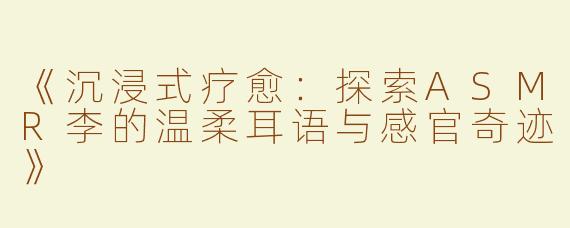 《沉浸式疗愈：探索ASMR李的温柔耳语与感官奇迹》