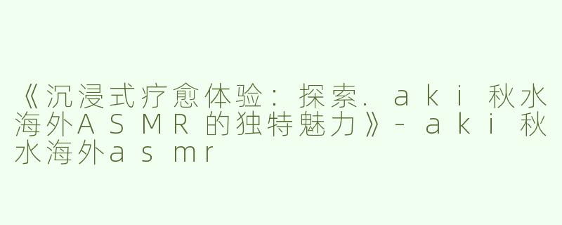 《沉浸式疗愈体验：探索.aki秋水海外ASMR的独特魅力》-aki秋水海外asmr
