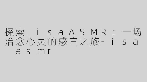 探索.isaASMR：一场治愈心灵的感官之旅-isa asmr