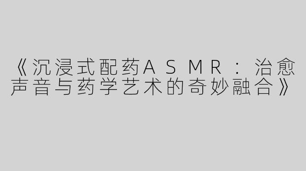 《沉浸式配药ASMR：治愈声音与药学艺术的奇妙融合》