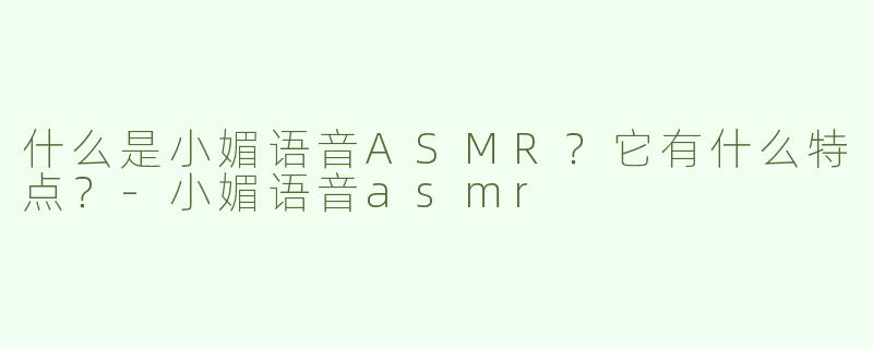 什么是小媚语音ASMR？它有什么特点？-小媚语音asmr