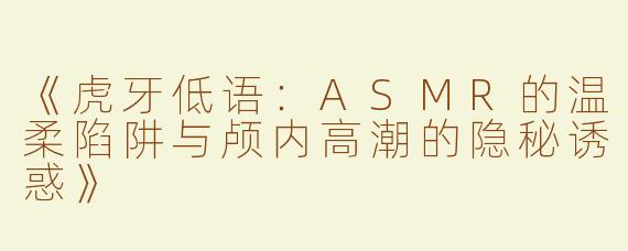 《虎牙低语：ASMR的温柔陷阱与颅内高潮的隐秘诱惑》